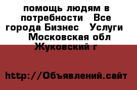 помощь людям в потребности - Все города Бизнес » Услуги   . Московская обл.,Жуковский г.